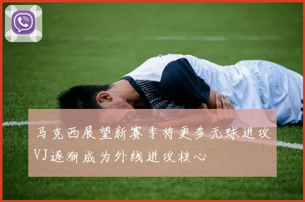 马克西展望新赛季将更多无球进攻VJ逐渐成为外线进攻核心