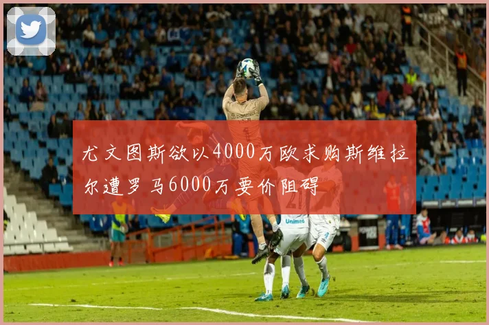 尤文图斯欲以4000万欧求购斯维拉尔遭罗马6000万要价阻碍