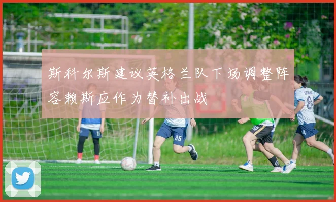 斯科尔斯建议英格兰队下场调整阵容赖斯应作为替补出战