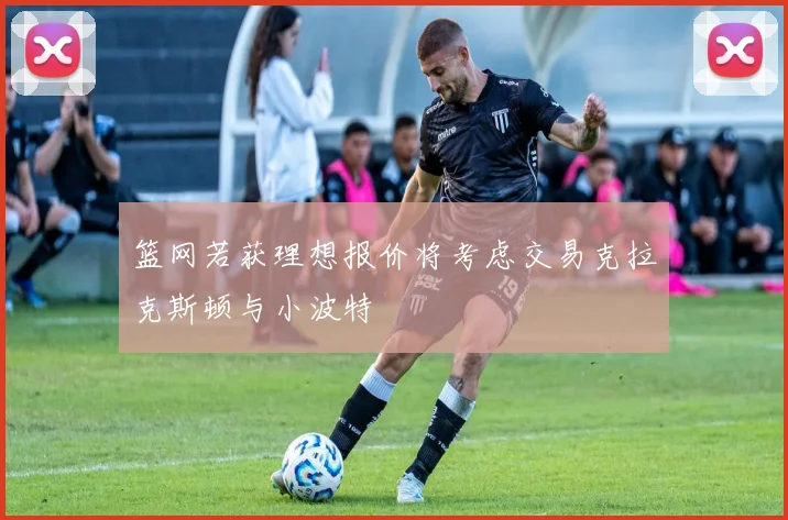 篮网若获理想报价将考虑交易克拉克斯顿与小波特