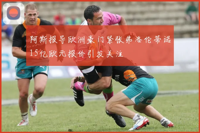 阿斯报导欧洲豪门紧张弗洛伦蒂诺15亿欧元报价引发关注