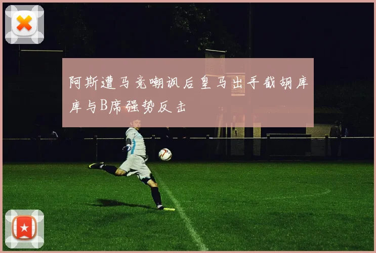 阿斯遭马竞嘲讽后皇马出手截胡库库与B席强势反击