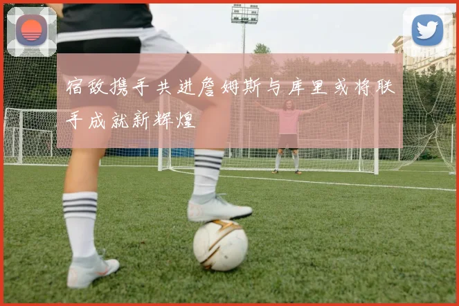 宿敌携手共进詹姆斯与库里或将联手成就新辉煌