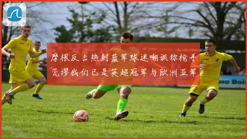 摩根反击热刺蓝军球迷嘲讽称枪手荒谬我们已是英超冠军与欧洲亚军