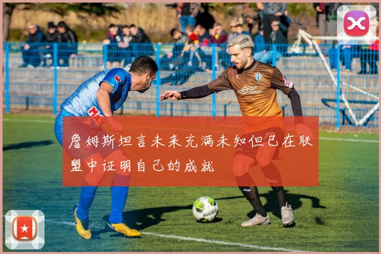 詹姆斯坦言未来充满未知但已在联盟中证明自己的成就