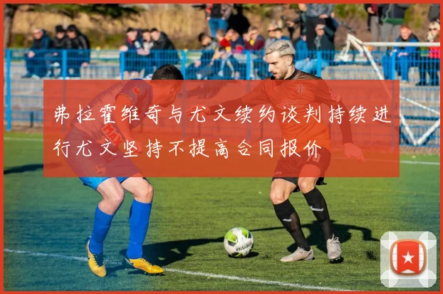 弗拉霍维奇与尤文续约谈判持续进行尤文坚持不提高合同报价