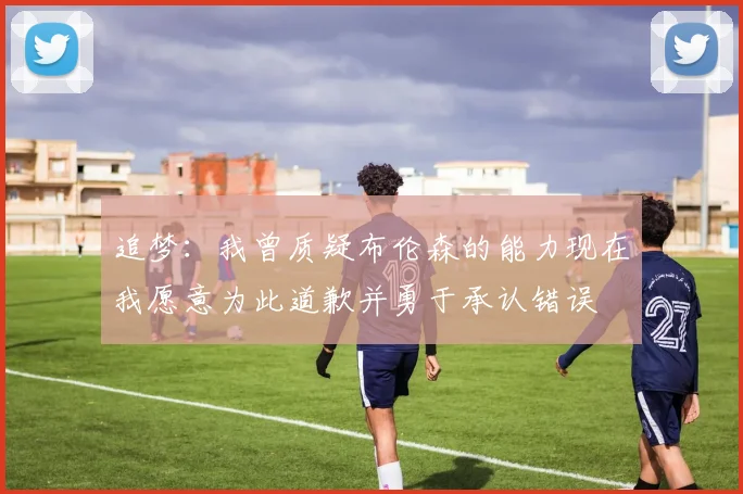 追梦：我曾质疑布伦森的能力现在我愿意为此道歉并勇于承认错误