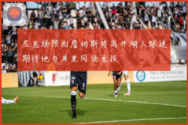 尼克杨预测詹姆斯将离开湖人球迷期待他与库里同场竞技