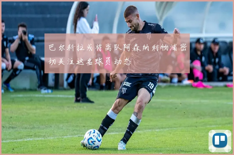 巴尔科拉或将离队阿森纳利物浦密切关注这名球员动态