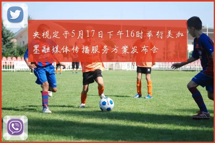 央视定于5月17日下午16时举行美加墨融媒体传播服务方案发布会