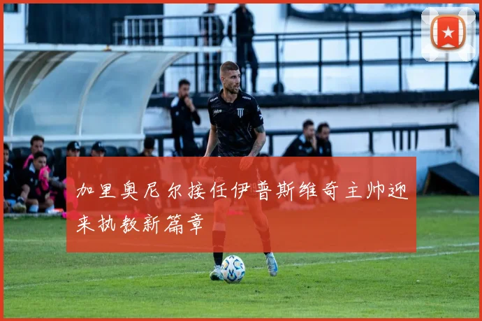 加里奥尼尔接任伊普斯维奇主帅迎来执教新篇章
