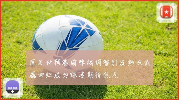 国足世预赛前锋线调整引发热议武磊回归成为球迷期待焦点