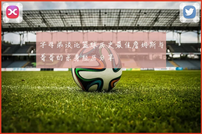 字母弟谈论篮球历史最佳詹姆斯与哥哥的亲身经历分享