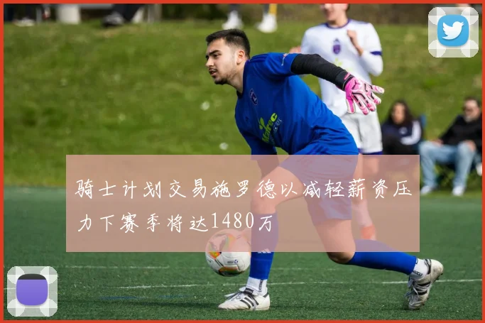骑士计划交易施罗德以减轻薪资压力下赛季将达1480万