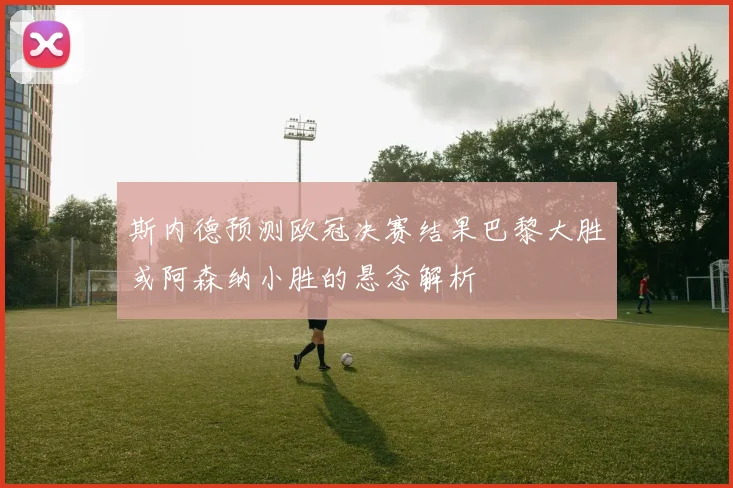 斯内德预测欧冠决赛结果巴黎大胜或阿森纳小胜的悬念解析