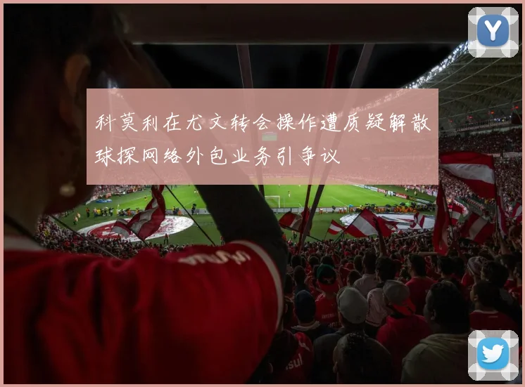 科莫利在尤文转会操作遭质疑解散球探网络外包业务引争议