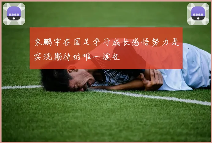 朱鹏宇在国足学习成长感悟努力是实现期待的唯一途径