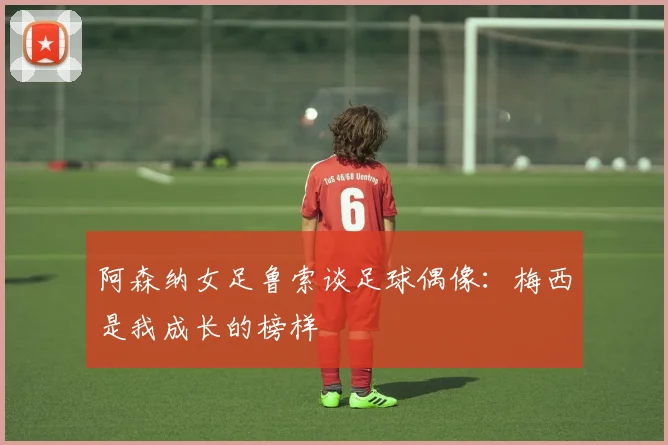 阿森纳女足鲁索谈足球偶像：梅西是我成长的榜样