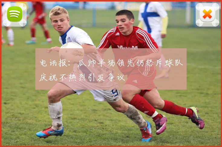 电讯报：瓜帅半场领先仍怒斥球队庆祝不热烈引发争议