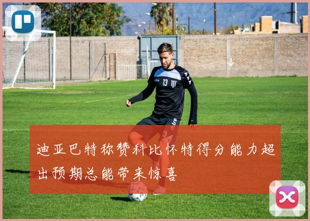 迪亚巴特称赞科比怀特得分能力超出预期总能带来惊喜