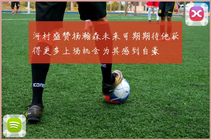 河村盛赞杨瀚森未来可期期待他获得更多上场机会为其感到自豪
