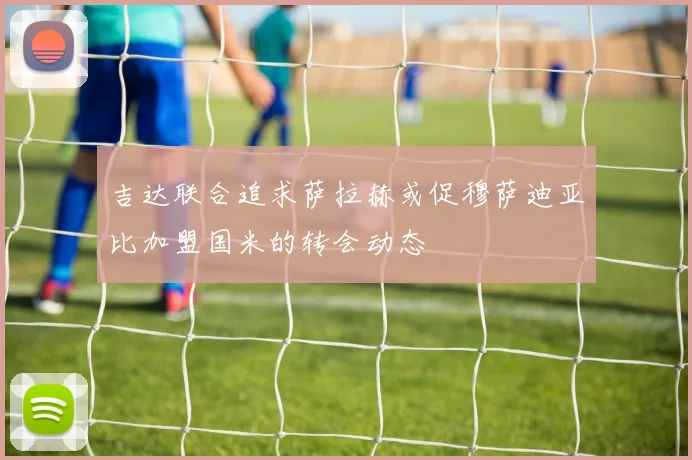 吉达联合追求萨拉赫或促穆萨迪亚比加盟国米的转会动态