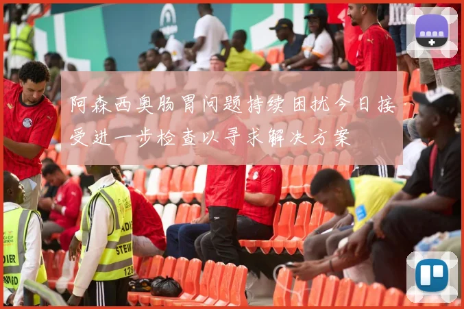 阿森西奥肠胃问题持续困扰今日接受进一步检查以寻求解决方案