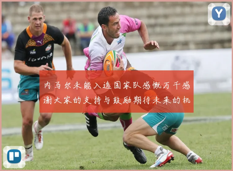 内马尔未能入选国家队感慨万千感谢大家的支持与鼓励期待未来的机会