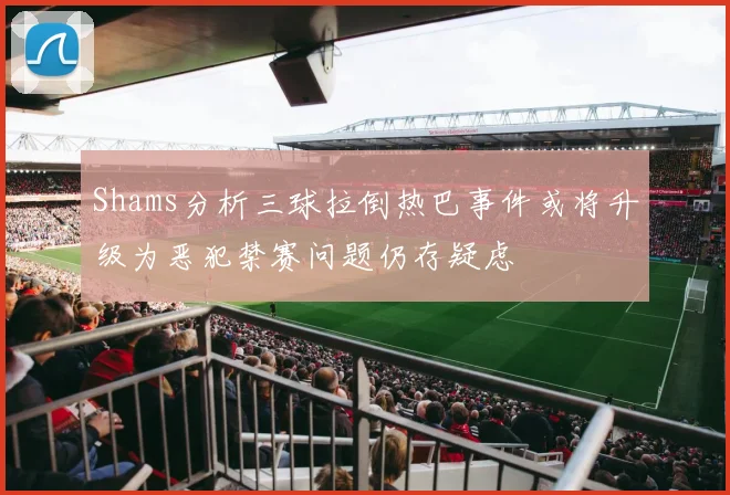 Shams分析三球拉倒热巴事件或将升级为恶犯禁赛问题仍存疑虑