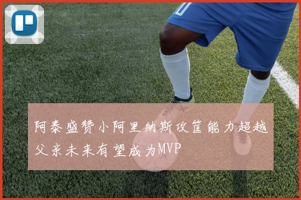 阿泰盛赞小阿里纳斯攻筐能力超越父亲未来有望成为MVP