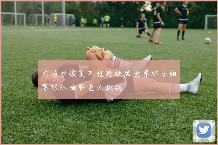 内马尔恢复不佳恐缺席世界杯小组赛球队面临重大挑战